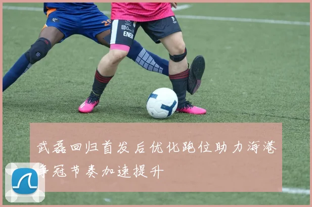 武磊回归首发后优化跑位助力海港争冠节奏加速提升
