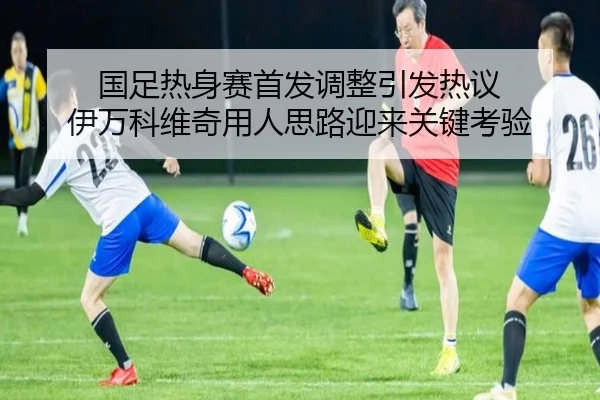 国足热身赛首发调整引发热议 伊万科维奇用人思路迎来关键考验