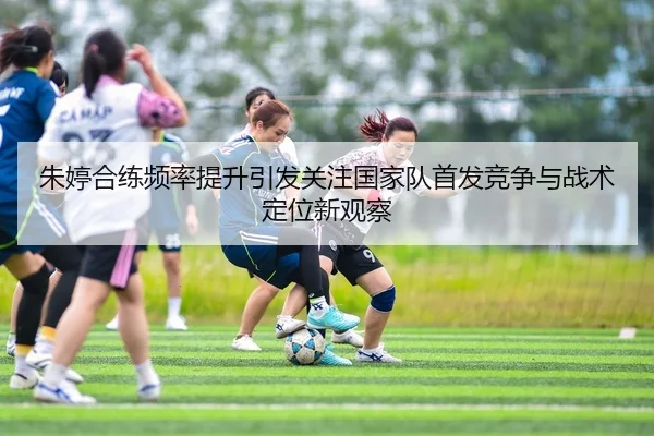 朱婷合练频率提升引发关注国家队首发竞争与战术定位新观察