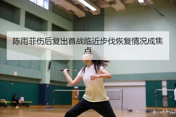 陈雨菲伤后复出首战临近步伐恢复情况成焦点